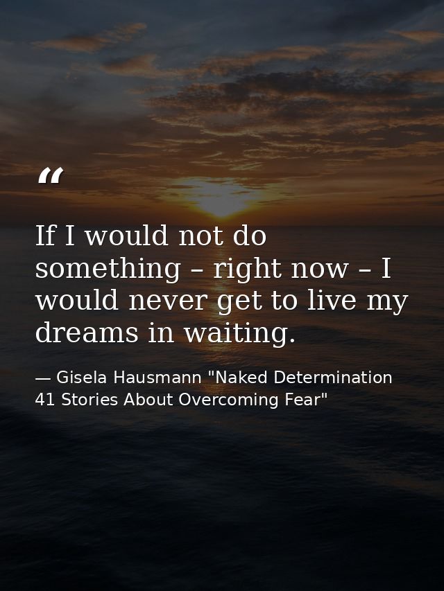 If I would not do something – right now – I would never get to live my dreams in waiting. — Gisela Hausmann "Naked Determination 41 Stories About Overcoming Fear"