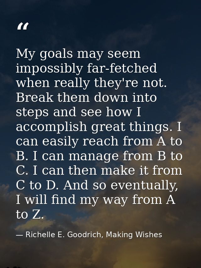 My goals may seem impossibly far-fetched when really they're not. Break them down into steps and see how I accomplish gr — Richelle E. Goodrich, Making Wishes