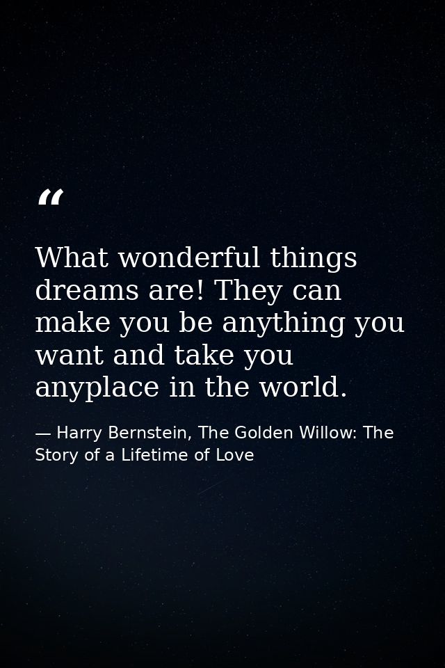 What wonderful things dreams are! They can make you be anything you want and take you anyplace in the world. — Harry Bernstein, The Golden Willow: The Story of a Lifetime of Love