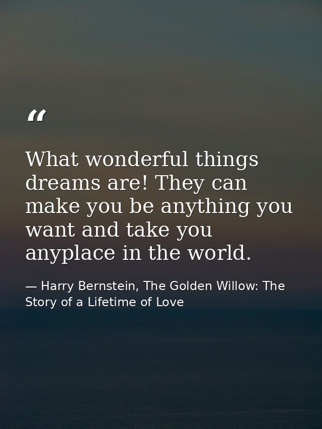 What wonderful things dreams are! They can make you be anything you want and take you anyplace in the world. — Harry Bernstein, The Golden Willow: The Story of a Lifetime of Love