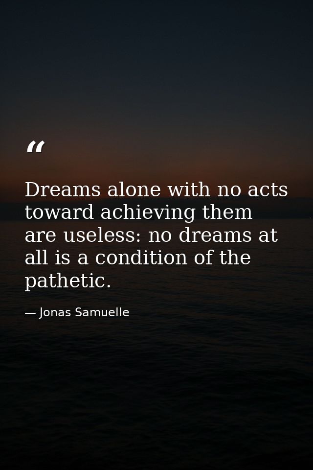 Dreams alone with no acts toward achieving them are useless: no dreams at all is a condition of the pathetic. — Jonas Samuelle