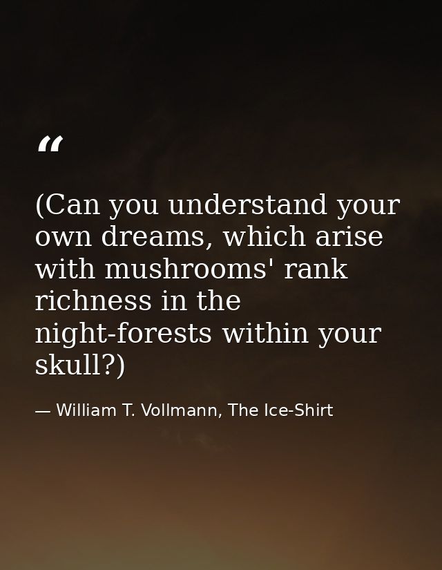 (Can you understand your own dreams, which arise with mushrooms' rank richness in the night-forests within your skull?) — William T. Vollmann, The Ice-Shirt