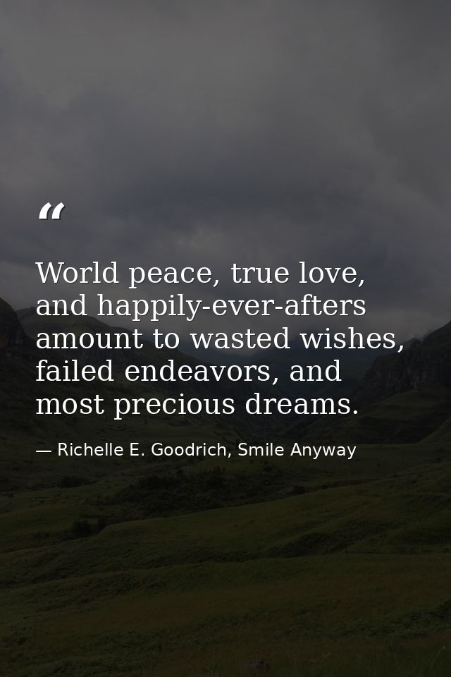 World peace, true love, and happily-ever-afters amount to wasted wishes, failed endeavors, and most precious dreams. — Richelle E. Goodrich, Smile Anyway