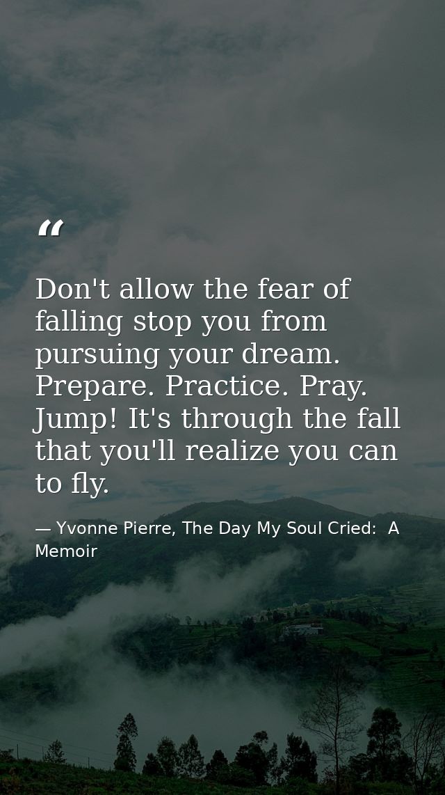 Don't allow the fear of falling stop you from pursuing your dream. Prepare. Practice. Pray. Jump! It's through the fall  — Yvonne Pierre, The Day My Soul Cried:  A Memoir