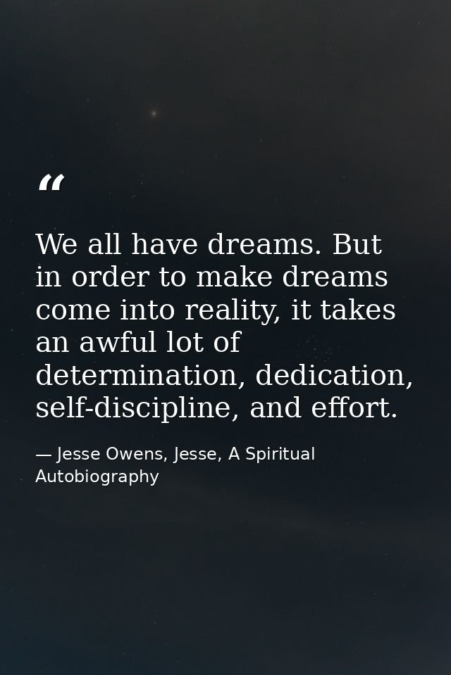 We all have dreams. But in order to make dreams come into reality, it takes an awful lot of determination, dedication, s — Jesse Owens, Jesse, A Spiritual Autobiography