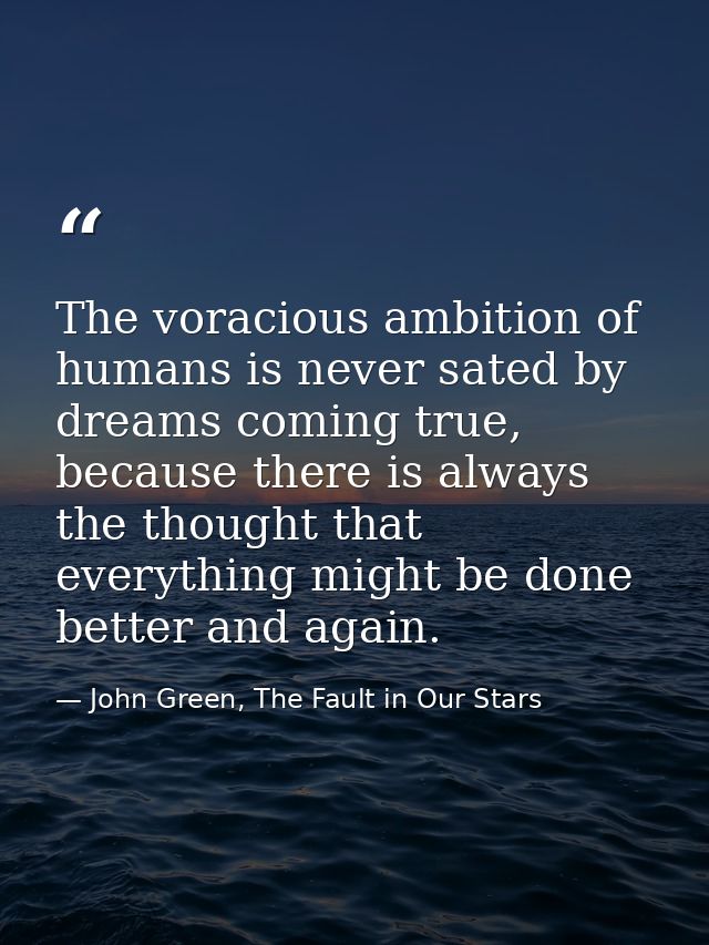 The voracious ambition of humans is never sated by dreams coming true, because there is always the thought that everythi — John Green, The Fault in Our Stars