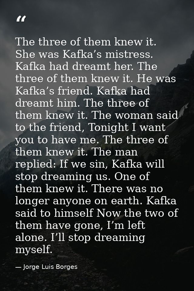 The three of them knew it. She was Kafka’s mistress. Kafka had dreamt her. The three of them knew it. He was Kafka’s fri — Jorge Luis Borges