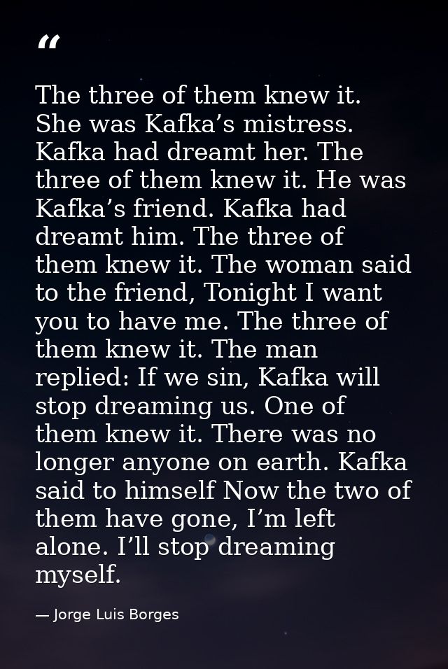 The three of them knew it. She was Kafka’s mistress. Kafka had dreamt her. The three of them knew it. He was Kafka’s fri — Jorge Luis Borges
