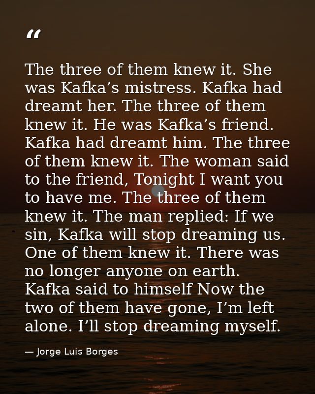 The three of them knew it. She was Kafka’s mistress. Kafka had dreamt her. The three of them knew it. He was Kafka’s fri — Jorge Luis Borges