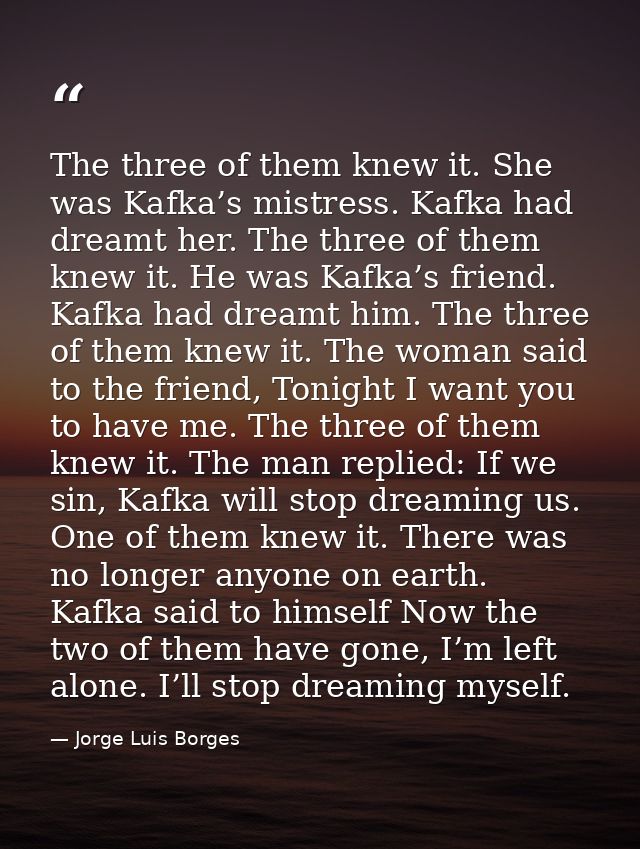 The three of them knew it. She was Kafka’s mistress. Kafka had dreamt her. The three of them knew it. He was Kafka’s fri — Jorge Luis Borges