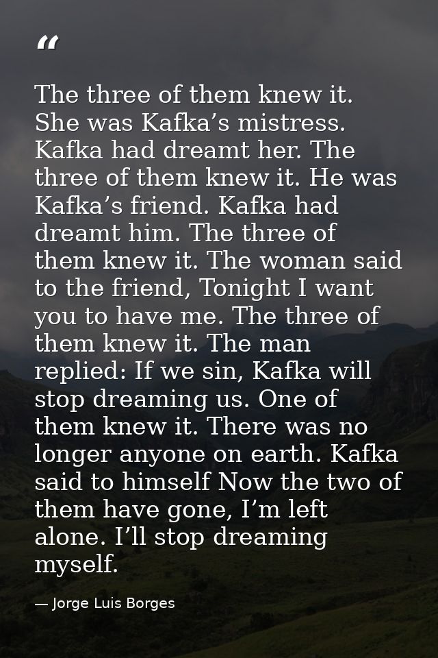 The three of them knew it. She was Kafka’s mistress. Kafka had dreamt her. The three of them knew it. He was Kafka’s fri — Jorge Luis Borges