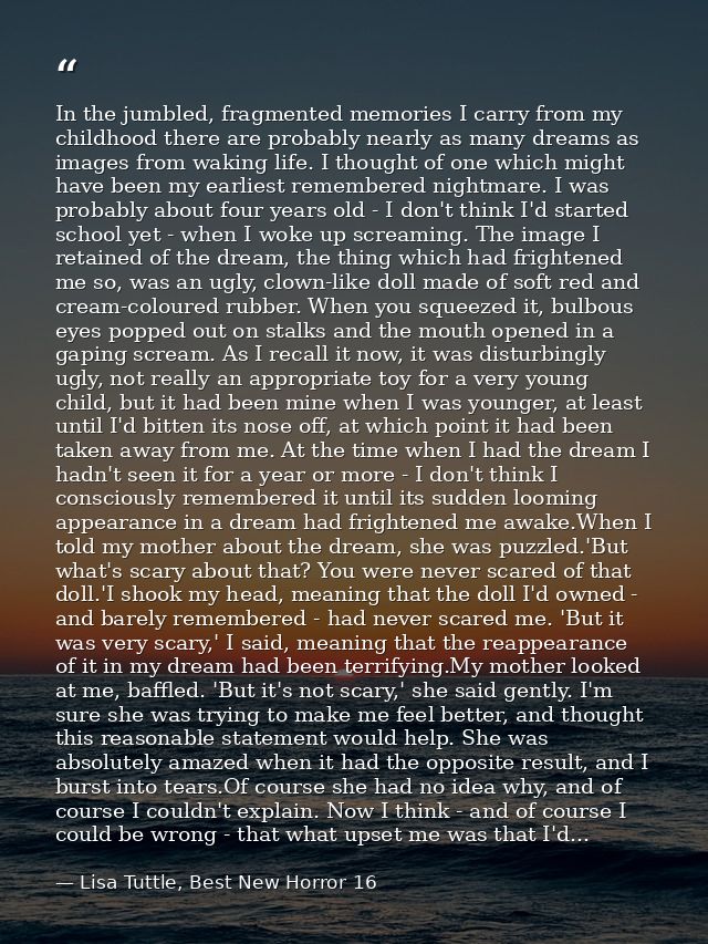 In the jumbled, fragmented memories I carry from my childhood there are probably nearly as many dreams as images from wa — Lisa Tuttle, Best New Horror 16