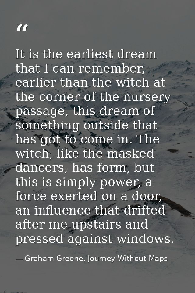 It is the earliest dream that I can remember, earlier than the witch at the corner of the nursery passage, this dream of — Graham Greene, Journey Without Maps
