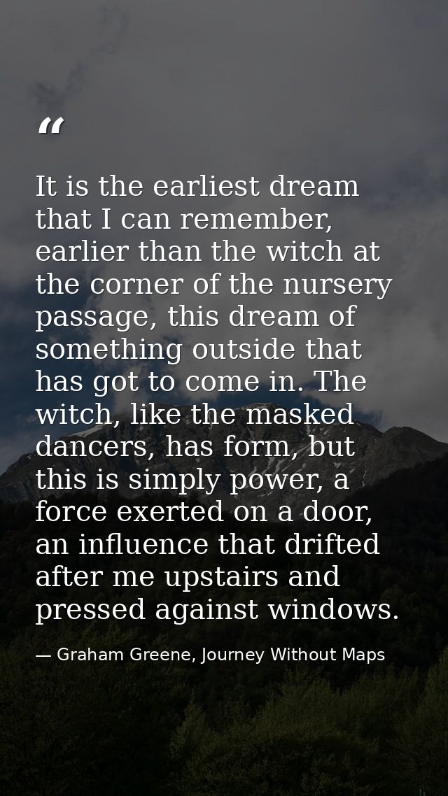 It is the earliest dream that I can remember, earlier than the witch at the corner of the nursery passage, this dream of — Graham Greene, Journey Without Maps