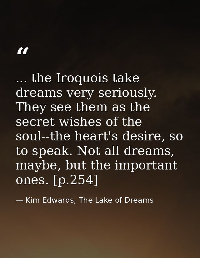 ... the Iroquois take dreams very seriously. They see them as the secret wishes of the soul--the heart's desire, so to s — Kim Edwards, The Lake of Dreams