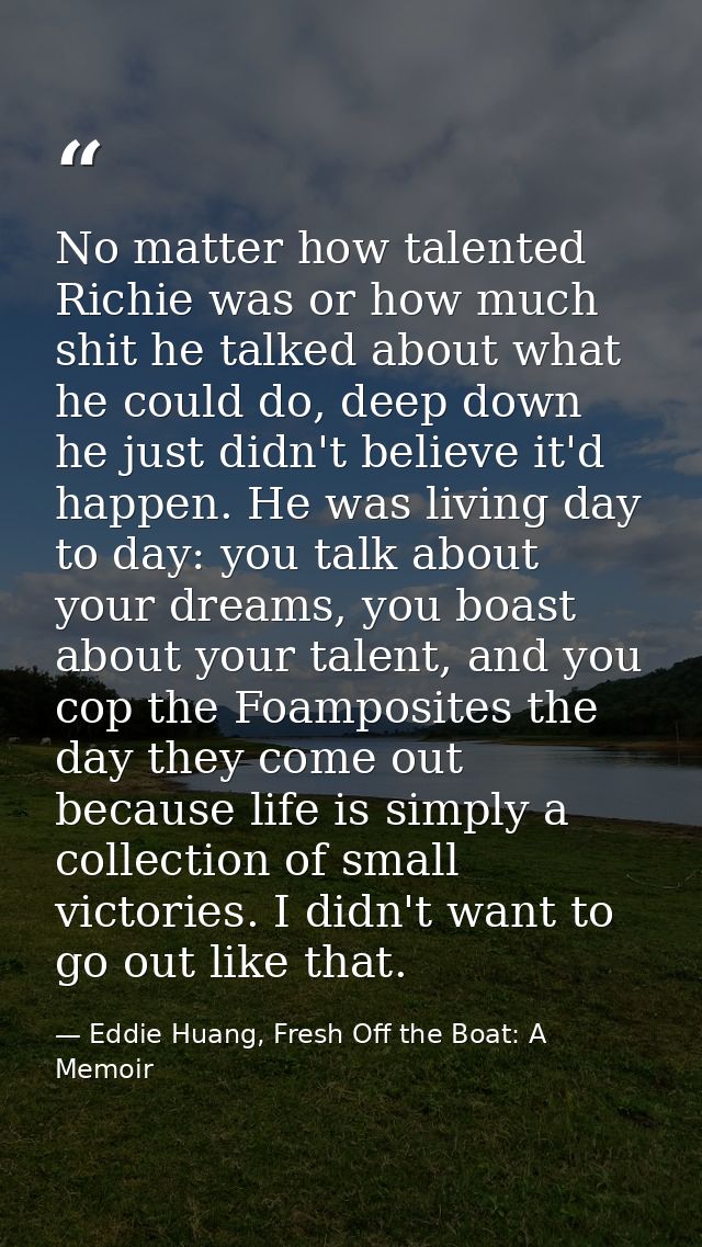 No matter how talented Richie was or how much shit he talked about what he could do, deep down he just didn't believe it — Eddie Huang, Fresh Off the Boat: A Memoir