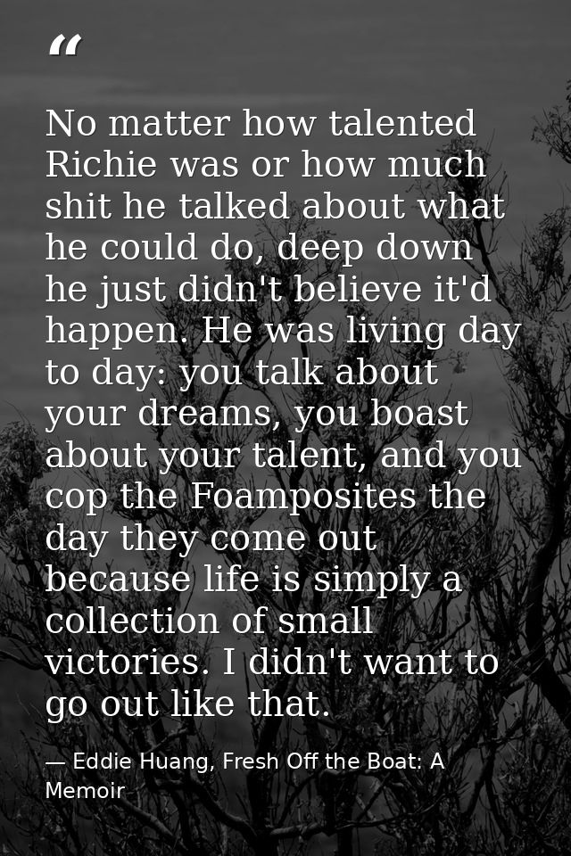 No matter how talented Richie was or how much shit he talked about what he could do, deep down he just didn't believe it — Eddie Huang, Fresh Off the Boat: A Memoir