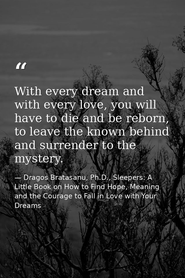 With every dream and with every love, you will have to die and be reborn, to leave the known behind and surrender to the — Dragos Bratasanu, Ph.D., Sleepers: A Little Book on How to Find Hope, Meaning and the Courage to Fall in Love with Your Dreams