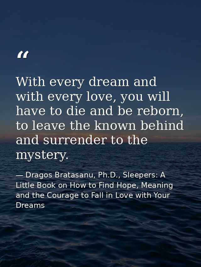With every dream and with every love, you will have to die and be reborn, to leave the known behind and surrender to the — Dragos Bratasanu, Ph.D., Sleepers: A Little Book on How to Find Hope, Meaning and the Courage to Fall in Love with Your Dreams