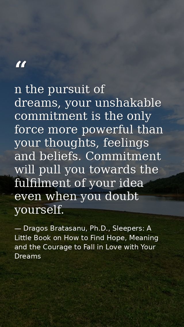 n the pursuit of dreams, your unshakable commitment is the only force more powerful than your thoughts, feelings and bel — Dragos Bratasanu, Ph.D., Sleepers: A Little Book on How to Find Hope, Meaning and the Courage to Fall in Love with Your Dreams