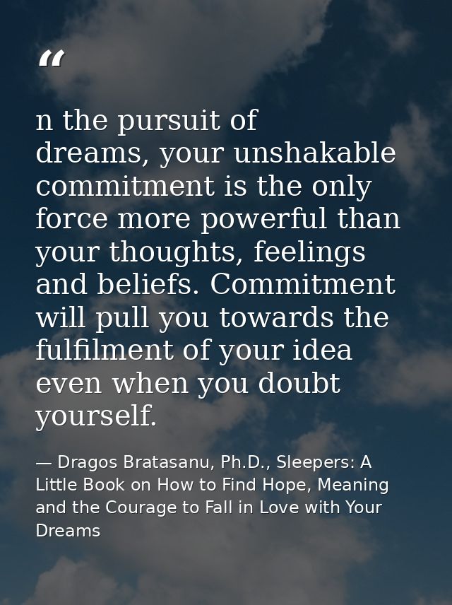 n the pursuit of dreams, your unshakable commitment is the only force more powerful than your thoughts, feelings and bel — Dragos Bratasanu, Ph.D., Sleepers: A Little Book on How to Find Hope, Meaning and the Courage to Fall in Love with Your Dreams