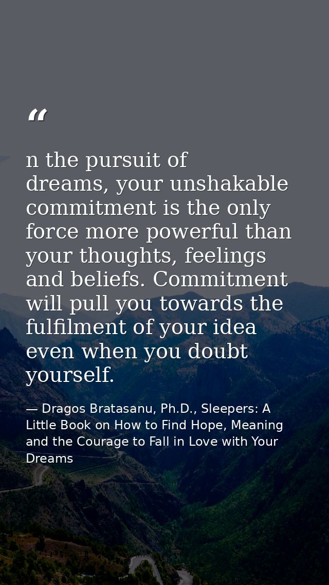n the pursuit of dreams, your unshakable commitment is the only force more powerful than your thoughts, feelings and bel — Dragos Bratasanu, Ph.D., Sleepers: A Little Book on How to Find Hope, Meaning and the Courage to Fall in Love with Your Dreams