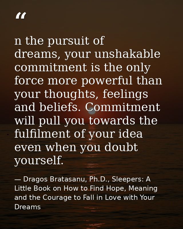 n the pursuit of dreams, your unshakable commitment is the only force more powerful than your thoughts, feelings and bel — Dragos Bratasanu, Ph.D., Sleepers: A Little Book on How to Find Hope, Meaning and the Courage to Fall in Love with Your Dreams