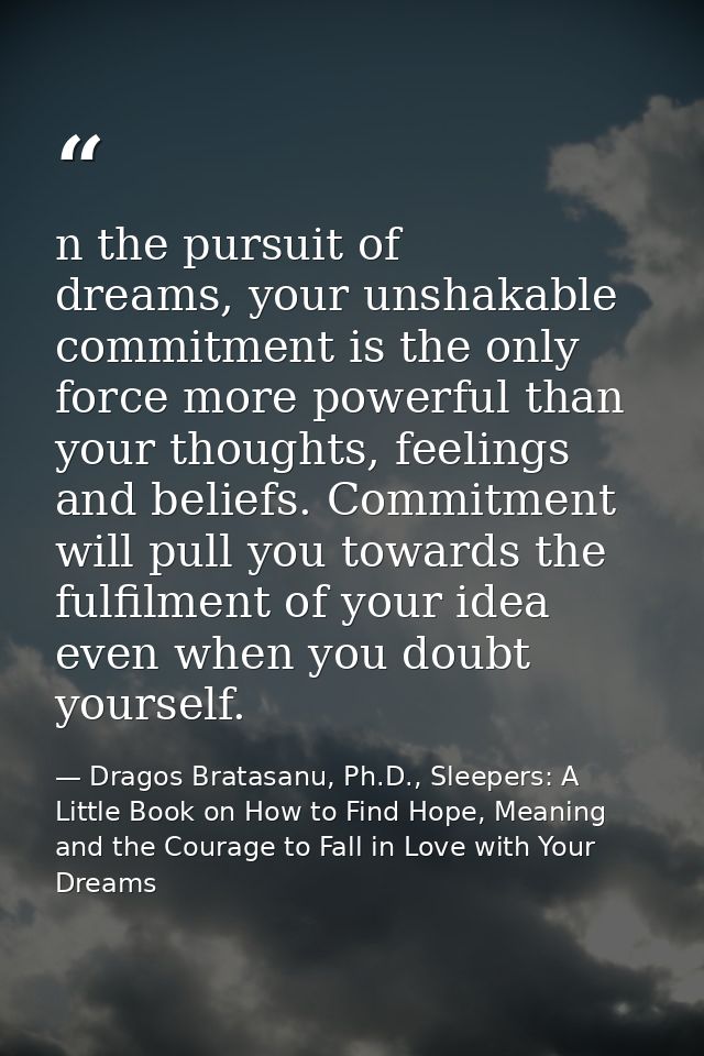 n the pursuit of dreams, your unshakable commitment is the only force more powerful than your thoughts, feelings and bel — Dragos Bratasanu, Ph.D., Sleepers: A Little Book on How to Find Hope, Meaning and the Courage to Fall in Love with Your Dreams