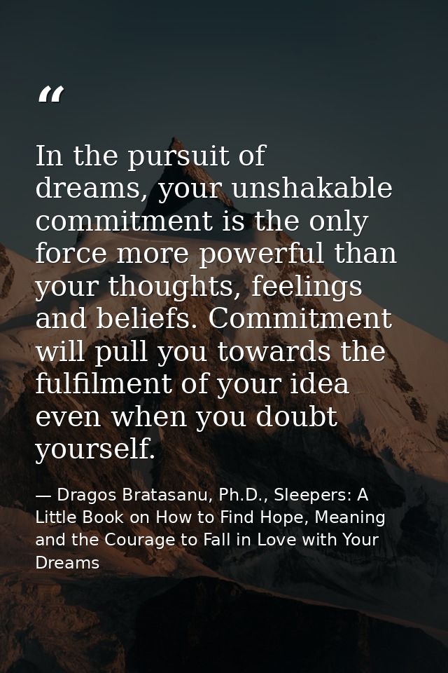 In the pursuit of dreams, your unshakable commitment is the only force more powerful than your thoughts, feelings and be — Dragos Bratasanu, Ph.D., Sleepers: A Little Book on How to Find Hope, Meaning and the Courage to Fall in Love with Your Dreams