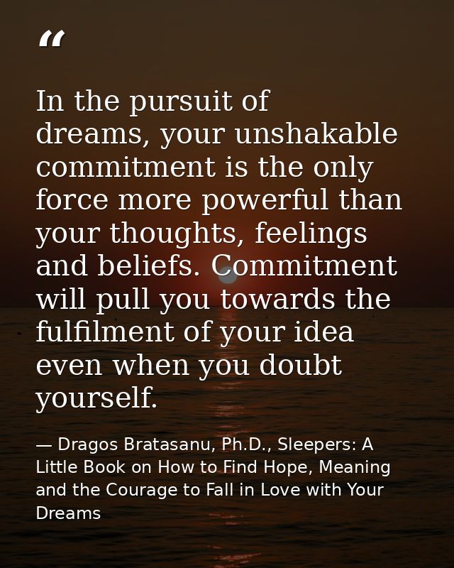 In the pursuit of dreams, your unshakable commitment is the only force more powerful than your thoughts, feelings and be — Dragos Bratasanu, Ph.D., Sleepers: A Little Book on How to Find Hope, Meaning and the Courage to Fall in Love with Your Dreams