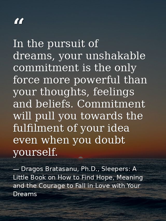 In the pursuit of dreams, your unshakable commitment is the only force more powerful than your thoughts, feelings and be — Dragos Bratasanu, Ph.D., Sleepers: A Little Book on How to Find Hope, Meaning and the Courage to Fall in Love with Your Dreams