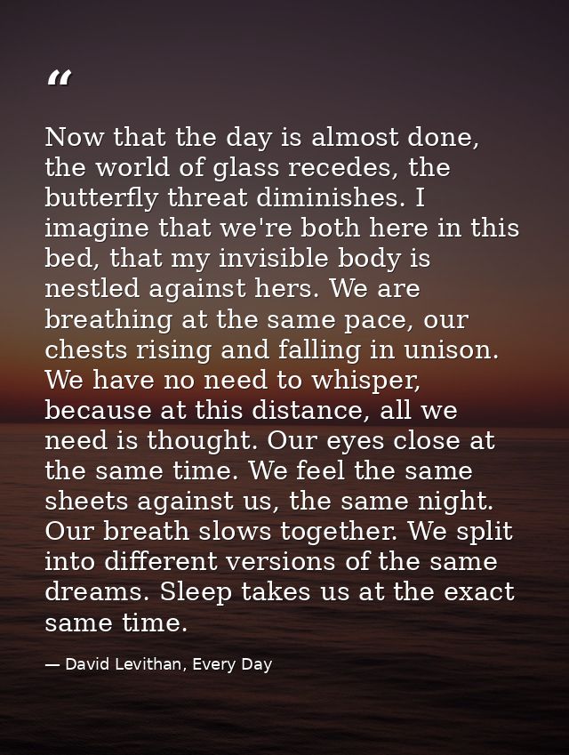 Now that the day is almost done, the world of glass recedes, the butterfly threat diminishes. I imagine that we're both  — David Levithan, Every Day