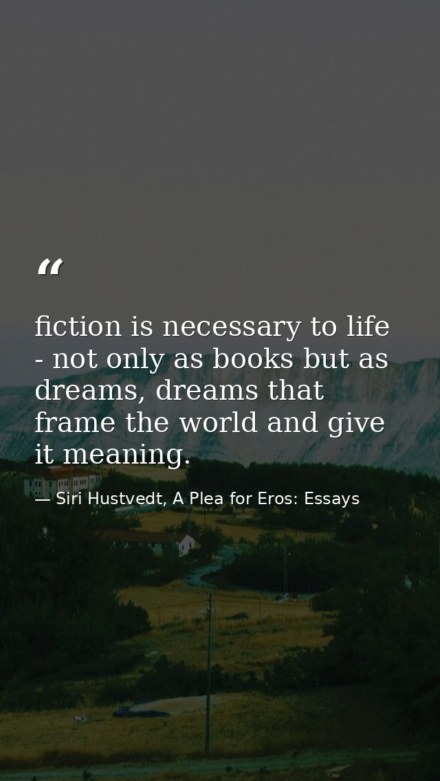 fiction is necessary to life - not only as books but as dreams, dreams that frame the world and give it meaning. — Siri Hustvedt, A Plea for Eros: Essays