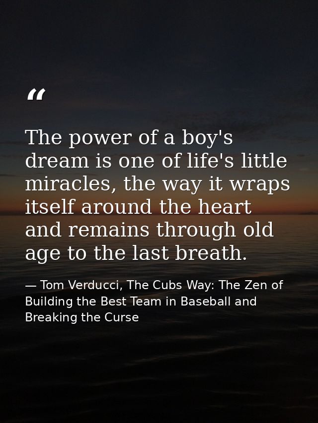 The power of a boy's dream is one of life's little miracles, the way it wraps itself around the heart and remains throug — Tom Verducci, The Cubs Way: The Zen of Building the Best Team in Baseball and Breaking the Curse