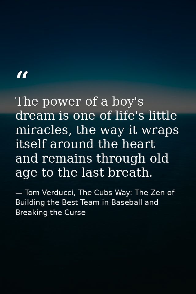 The power of a boy's dream is one of life's little miracles, the way it wraps itself around the heart and remains throug — Tom Verducci, The Cubs Way: The Zen of Building the Best Team in Baseball and Breaking the Curse