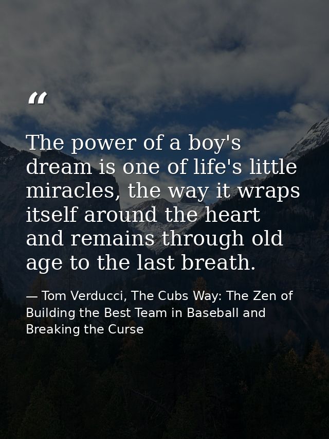 The power of a boy's dream is one of life's little miracles, the way it wraps itself around the heart and remains throug — Tom Verducci, The Cubs Way: The Zen of Building the Best Team in Baseball and Breaking the Curse