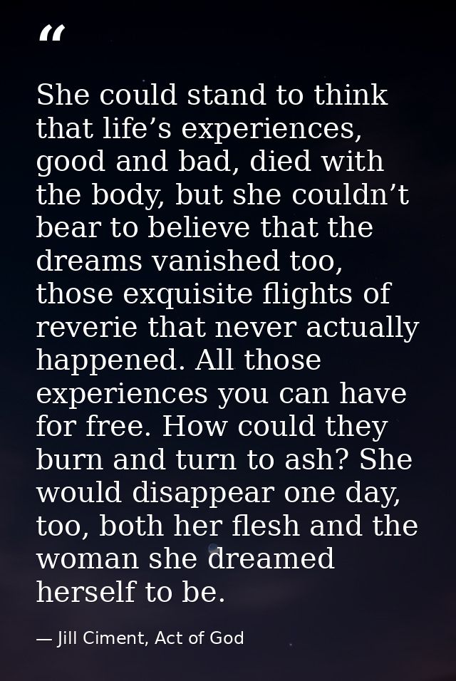 She could stand to think that life’s experiences, good and bad, died with the body, but she couldn’t bear to believe tha — Jill Ciment, Act of God