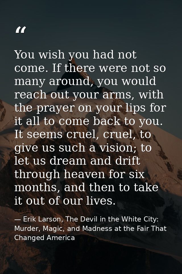 You wish you had not come. If there were not so many around, you would reach out your arms, with the prayer on your lips — Erik Larson, The Devil in the White City: Murder, Magic, and Madness at the Fair That Changed America