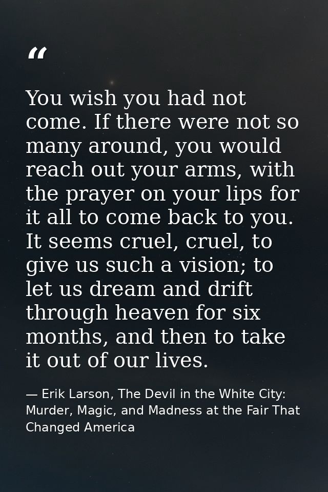 You wish you had not come. If there were not so many around, you would reach out your arms, with the prayer on your lips — Erik Larson, The Devil in the White City: Murder, Magic, and Madness at the Fair That Changed America