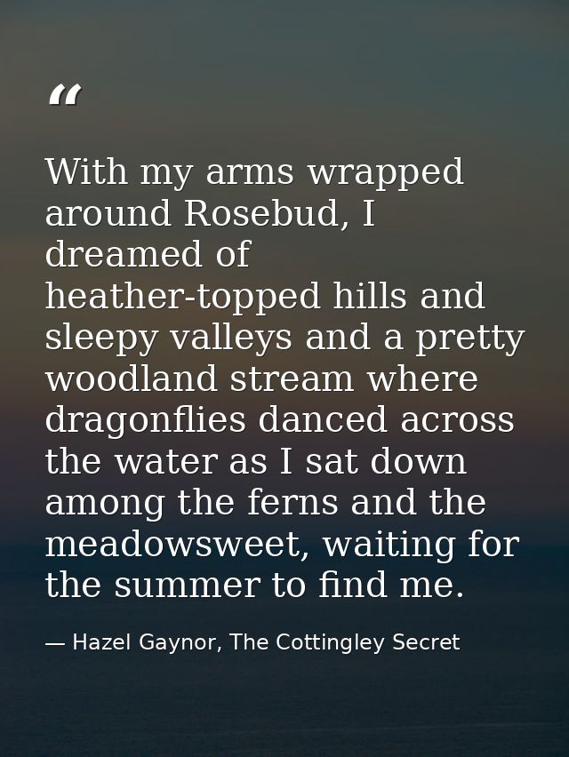 With my arms wrapped around Rosebud, I dreamed of heather-topped hills and sleepy valleys and a pretty woodland stream w — Hazel Gaynor, The Cottingley Secret