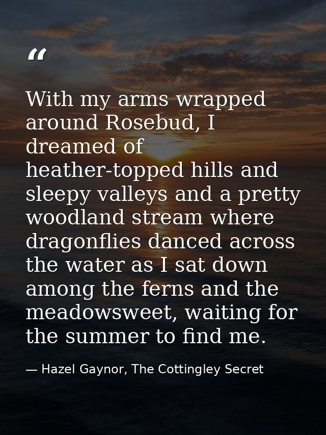With my arms wrapped around Rosebud, I dreamed of heather-topped hills and sleepy valleys and a pretty woodland stream w — Hazel Gaynor, The Cottingley Secret