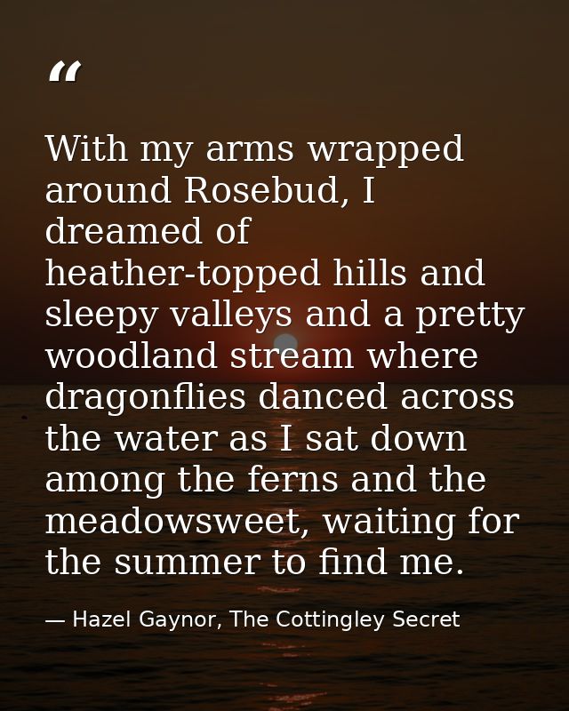 With my arms wrapped around Rosebud, I dreamed of heather-topped hills and sleepy valleys and a pretty woodland stream w — Hazel Gaynor, The Cottingley Secret
