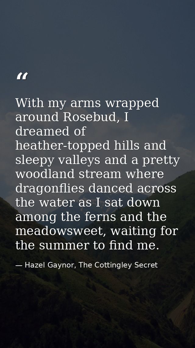 With my arms wrapped around Rosebud, I dreamed of heather-topped hills and sleepy valleys and a pretty woodland stream w — Hazel Gaynor, The Cottingley Secret