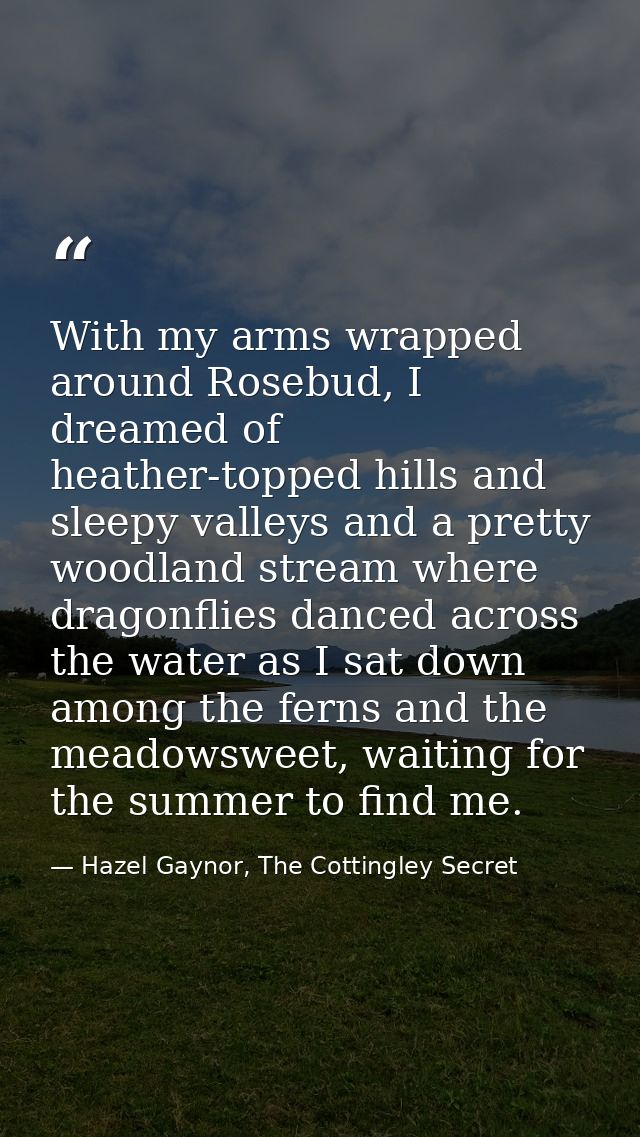 With my arms wrapped around Rosebud, I dreamed of heather-topped hills and sleepy valleys and a pretty woodland stream w — Hazel Gaynor, The Cottingley Secret