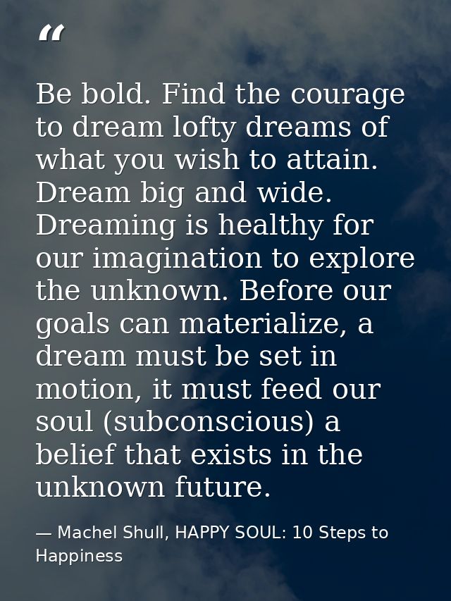 Be bold. Find the courage to dream lofty dreams of what you wish to attain. Dream big and wide. Dreaming is healthy for  — Machel Shull, HAPPY SOUL: 10 Steps to Happiness