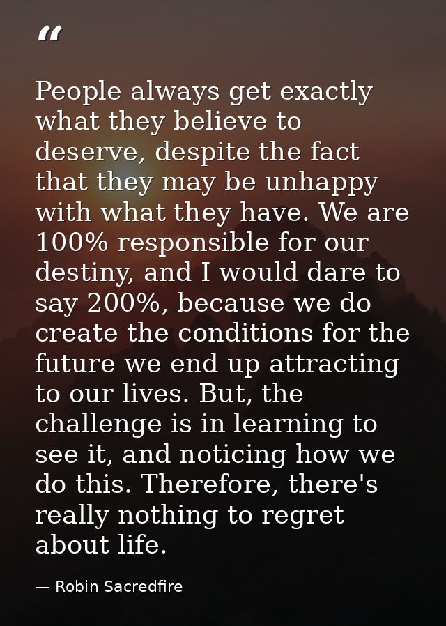People always get exactly what they believe to deserve, despite the fact that they may be unhappy with what they have. W — Robin Sacredfire