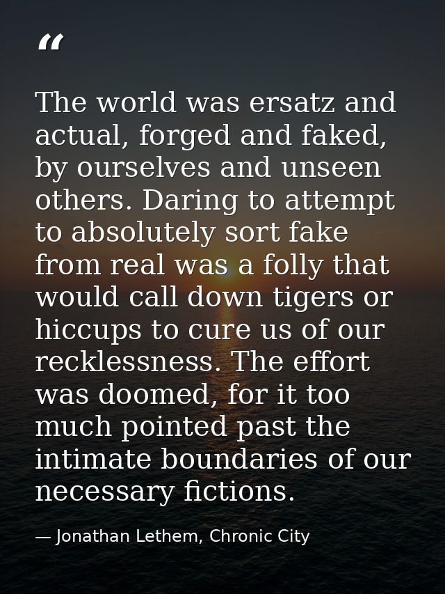 The world was ersatz and actual, forged and faked, by ourselves and unseen others. Daring to attempt to absolutely sort  — Jonathan Lethem, Chronic City
