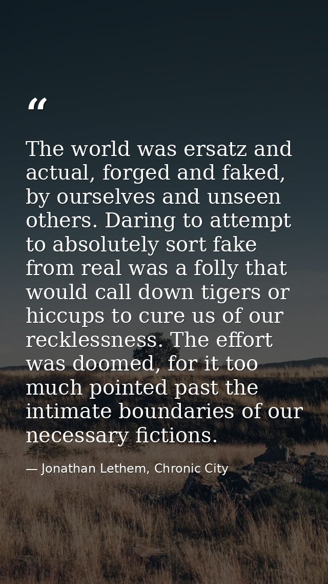 The world was ersatz and actual, forged and faked, by ourselves and unseen others. Daring to attempt to absolutely sort  — Jonathan Lethem, Chronic City