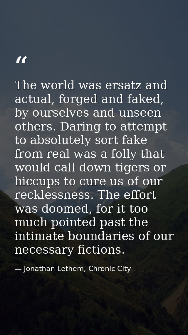 The world was ersatz and actual, forged and faked, by ourselves and unseen others. Daring to attempt to absolutely sort  — Jonathan Lethem, Chronic City