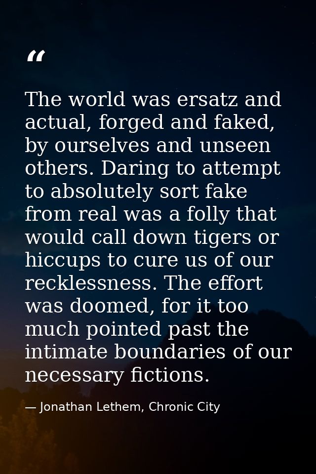 The world was ersatz and actual, forged and faked, by ourselves and unseen others. Daring to attempt to absolutely sort  — Jonathan Lethem, Chronic City